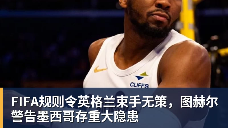 FIFA规则令英格兰束手无策，图赫尔警告墨西哥存重大隐患