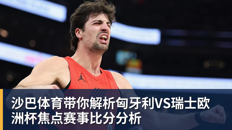 沙巴体育带你解析匈牙利VS瑞士欧洲杯焦点赛事比分分析