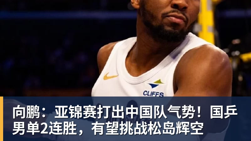 向鹏：亚锦赛打出中国队气势！国乒男单2连胜，有望挑战松岛辉空